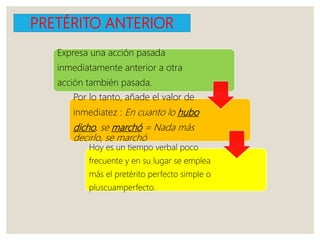 PRETÉRITO ANTERIOR
Expresa una acción pasada
inmediatamente anterior a otra
acción también pasada.
Por lo tanto, añade el valor de
inmediatez : En cuanto lo hubo
dicho, se marchó = Nada más
decirlo, se marchó
Hoy es un tiempo verbal poco
frecuente y en su lugar se emplea
más el pretérito perfecto simple o
pluscuamperfecto.
 