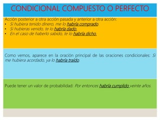 CONDICIONAL COMPUESTO O PERFECTO
Acción posterior a otra acción pasada y anterior a otra acción:
• Si hubiera tenido dinero, me lo habría comprado.
• Si hubieras venido, te lo habría dado.
• En el caso de haberlo sabido, te lo habría dicho.
Como vemos, aparece en la oración principal de las oraciones condicionales: Si
me hubiera acordado, ya lo habría traído.
Puede tener un valor de probabilidad: Por entonces habría cumplido veinte años.
 