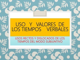 USO Y VALORES DE
LOS TIEMPOS VERBALES
USOS RECTOS Y DISLOCADOS DE LOS
TIEMPOS DEL MODO SUBJUNTIVO
 