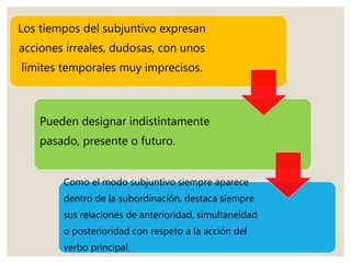 Los tiempos del subjuntivo expresan
acciones irreales, dudosas, con unos
límites temporales muy imprecisos.
Pueden designar indistintamente
pasado, presente o futuro.
Como el modo subjuntivo siempre aparece
dentro de la subordinación, destaca siempre
sus relaciones de anterioridad, simultaneidad
o posterioridad con respeto a la acción del
verbo principal.
 