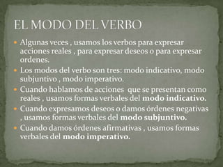  Algunas veces , usamos los verbos para expresar
    acciones reales , para expresar deseos o para expresar
    ordenes.
   Los modos del verbo son tres: modo indicativo, modo
    subjuntivo , modo imperativo.
   Cuando hablamos de acciones que se presentan como
    reales , usamos formas verbales del modo indicativo.
   Cuando expresamos deseos o damos órdenes negativas
    , usamos formas verbales del modo subjuntivo.
   Cuando damos órdenes afirmativas , usamos formas
    verbales del modo imperativo.
 