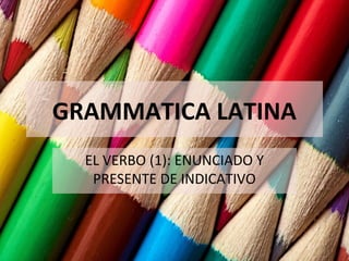 GRAMMATICA LATINA
EL VERBO (1): ENUNCIADO Y
PRESENTE DE INDICATIVO
 