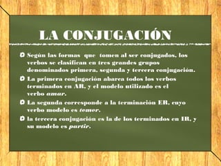 LA CONJUGACIÓN 
Según las formas que tomen al ser conjugados, los 
verbos se clasifican en tres grandes grupos 
denominados primera, segunda y tercera conjugación. 
La primera conjugación abarca todos los verbos 
terminados en AR, y el modelo utilizado es el 
verbo amar. 
La segunda corresponde a la terminación ER, cuyo 
verbo modelo es temer. 
la tercera conjugación es la de los terminados en IR, y 
su modelo es partir. 
 