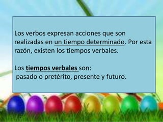 Los verbos expresan acciones que son
realizadas en un tiempo determinado. Por esta
razón, existen los tiempos verbales.
Los tiempos verbales son:
pasado o pretérito, presente y futuro.
 