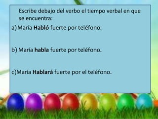 a)María Habló fuerte por teléfono.
b) María habla fuerte por teléfono.
c)María Hablará fuerte por el teléfono.
Escribe debajo del verbo el tiempo verbal en que
se encuentra:
 