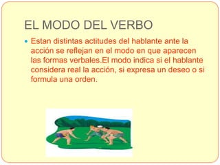 EL MODO DEL VERBO
 Estan distintas actitudes del hablante ante la
 acción se reflejan en el modo en que aparecen
 las formas verbales.El modo indica si el hablante
 considera real la acción, si expresa un deseo o si
 formula una orden.
 