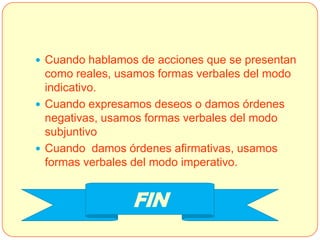  Cuando hablamos de acciones que se presentan
  como reales, usamos formas verbales del modo
  indicativo.
 Cuando expresamos deseos o damos órdenes
  negativas, usamos formas verbales del modo
  subjuntivo
 Cuando damos órdenes afirmativas, usamos
  formas verbales del modo imperativo.


                 FIN
 