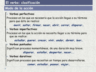 El verbo: clasificación
Modo de la acción
 Verbos perfectivos:
Procesos en los que es necesario que la acción llegue a su término
  para que ésta se realice:
     morir, saltar, firmar, nacer, abrir, cerrar, disparar…
 Verbos imperfectivos:
Procesos en los que la acción no necesita llegar a su término para
  que se realice:
      estudiar, querer, crecer, vivir, andar, dormir, leer…
 Verbos puntuales:
Significan procesos momentáneos, de una duración muy breve.
             disparar, estallar, despertar, nacer...
 Verbos durativos:
Significan procesos que necesitan un tiempo para desarrollarse.
                 comer, estudiar, pasear, viajar…
 