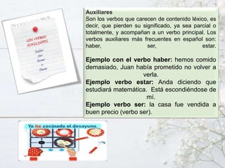 Auxiliares
Son los verbos que carecen de contenido léxico, es
decir, que pierden su significado, ya sea parcial o
totalmente, y acompañan a un verbo principal. Los
verbos auxiliares más frecuentes en español son:
haber, ser, estar.
Ejemplo con el verbo haber: hemos comido
demasiado, Juan había prometido no volver a
verla.
Ejemplo verbo estar: Anda diciendo que
estudiará matemática. Está escondiéndose de
mí.
Ejemplo verbo ser: la casa fue vendida a
buen precio (verbo ser).
 