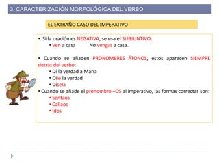 EL EXTRAÑO CASO DEL IMPERATIVO
• Si la oración es NEGATIVA, se usa el SUBJUNTIVO:
• Ven a casa No vengas a casa.
• Cuando se añaden PRONOMBRES ÁTONOS, estos aparecen SIEMPRE
detrás del verbo:
• Di la verdad a María
• Dile la verdad
• Dísela
• Cuando se añade el pronombre –OS al imperativo, las formas correctas son:
• Sentaos
• Callaos
• Idos
3. CARACTERIZACIÓN MORFOLÓGICA DEL VERBO
 