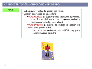 VOZ • Indica quién realiza la acción del verbo.
• Existen dos voces en castellano:
• VOZ ACTIVA: El sujeto realiza la acción del verbo.
• La forma del verbo es: Lexema verbal +
Morfemas verbales (am- abas)
• VOZ PASIVA: El sujeto no realiza la acción del
verbo, sino que la sufre:
• La forma del verbo es: verbo SER conjugado
+ participio (era amado)
3. CARACTERIZACIÓN MORFOLÓGICA DEL VERBO
 