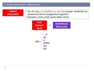 4. VERBOS REGULARES E IRREGULARES
VERBOS
REGULARES
• Son los que, sin modificar su raíz, se conjugan añadiendo las
desinencias de las conjugaciones regulares.
• Ejemplos: comer, amar, partir, beber, temer…
RAÍZ
(siempre
igual)
+
DESINENCIAS
REGULARES
AM-
- O
-AS
-A
-AMOS
-AIS
-AN
 