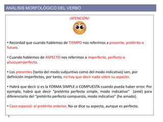 ANÁLISIS MORFOLÓGICO DEL VERBO
¡ATENCIÓN!
• Recordad que cuando hablemos de TIEMPO nos referimos a presente, pretérito o
futuro.
• Cuando hablemos de ASPECTO nos referimos a imperfecto, perfecto o
pluscuamperfecto.
• Los presentes (tanto del modo subjuntivo como del modo indicativo) son, por
definición imperfectos, por tanto, no hay que decir nada sobre su aspecto.
• Habrá que decir si es la FORMA SIMPLE o COMPUESTA cuando pueda haber error. Por
ejemplo, habrá que decir “pretérito perfecto simple, modo indicativo” (amé) para
diferenciarlo del “pretérito perfecto compuesto, modo indicativo” (he amado).
• Caso especial: el pretérito anterior. No se dice su aspecto, aunque es perfecto.
 