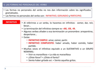 5. LAS FORMAS NO PERSONALES DEL VERBO
• Las formas no personales del verbo no nos dan información sobre los significados
gramaticales.
• Las formas no personales del verbo son: INFINITIVO, GERUNDIO y PARTICIPIO.
INFINITIVO • Al referirnos a un verbo, lo hacemos en infinitivo: comer, dar, reír,
besar…
• La terminación del infinitivo siempre es –AR, -ER, -IR.
• Algunos verbos añaden a esa terminación un pronombre: arrepentirse,
despertarse…
• Existe:
• INFINITIVO SIMPLE: amar, comer, partir.
• INFINITIVO COMPUESTO: haber amado, haber comido, haber
partido.
• Muchas veces el infinitivo equivale a un SUSTANTIVO o un GRUPO
NOMINAL:
• Vivir es maravilloso = La vida es maravillosa
• ¿Oíste llorar? = ¿Oíste el llanto?
• Siento haber gritado así. = Siento aquellos gritos.
 