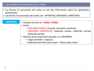 5. LAS FORMAS NO PERSONALES DEL VERBO
• Las formas no personales del verbo no nos dan información sobre los significados
gramaticales.
• Las formas no personales del verbo son: INFINITIVO, GERUNDIO y PARTICIPIO.
GERUNDIO • Siempre termina en –ANDO, -IENDO.
• Existe:
• GERUNDIO SIMPLE: amando, comiendo, partiendo.
• GERUNDIO COMPUESTO: habiendo amado, habiendo comido,
habiendo partido.
• Muchas veces el gerundio equivale a un ADVERBIO:
• Llegó cantando = Llegó así.
• Habiendo dormido estoy mejor = Ahora estoy mejor.
 