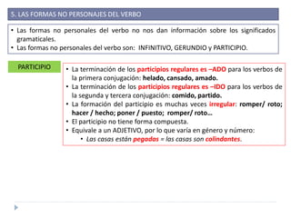 5. LAS FORMAS NO PERSONAJES DEL VERBO
• Las formas no personales del verbo no nos dan información sobre los significados
gramaticales.
• Las formas no personales del verbo son: INFINITIVO, GERUNDIO y PARTICIPIO.
PARTICIPIO • La terminación de los participios regulares es –ADO para los verbos de
la primera conjugación: helado, cansado, amado.
• La terminación de los participios regulares es –IDO para los verbos de
la segunda y tercera conjugación: comido, partido.
• La formación del participio es muchas veces irregular: romper/ roto;
hacer / hecho; poner / puesto; romper/ roto…
• El participio no tiene forma compuesta.
• Equivale a un ADJETIVO, por lo que varía en género y número:
• Las casas están pegadas = las casas son colindantes.
 
