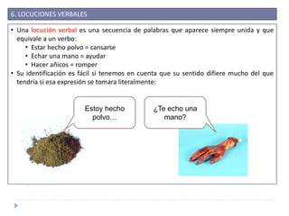 6. LOCUCIONES VERBALES
• Una locución verbal es una secuencia de palabras que aparece siempre unida y que
equivale a un verbo:
• Estar hecho polvo = cansarse
• Echar una mano = ayudar
• Hacer añicos = romper
• Su identificación es fácil si tenemos en cuenta que su sentido difiere mucho del que
tendría si esa expresión se tomara literalmente:
Estoy hecho
polvo…
¿Te echo una
mano?
 