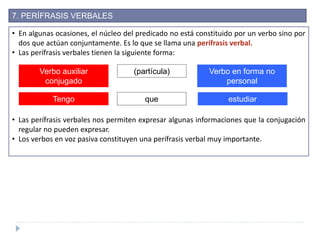 7. PERÍFRASIS VERBALES
• En algunas ocasiones, el núcleo del predicado no está constituido por un verbo sino por
dos que actúan conjuntamente. Es lo que se llama una perífrasis verbal.
• Las perífrasis verbales tienen la siguiente forma:
• Las perífrasis verbales nos permiten expresar algunas informaciones que la conjugación
regular no pueden expresar.
• Los verbos en voz pasiva constituyen una perífrasis verbal muy importante.
Verbo auxiliar
conjugado
(partícula) Verbo en forma no
personal
Tengo que estudiar
 