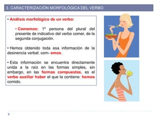 3. CARACTERIZACIÓN MORFOLÓGICA DEL VERBO
• Análisis morfológico de un verbo:
• Comemos: 1º persona del plural del
presente de indicativo del verbo comer, de la
segunda conjugación.
• Hemos obtenido toda esa información de la
desinencia verbal: com- emos.
• Esta información se encuentra directamente
unida a la raíz en las formas simples, sin
embargo, en las formas compuestas, es el
verbo auxiliar haber el que la contiene: hemos
comido.
 