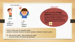 Outros verbos que se conjugam assim:
apetecer, interesar, fascinar, encantar, agradar, molestar, importar, gustar.
Ex.: Me encanta viajar. / Me encantan los viajes.
Te facina la tele./ Te facinan las películas.
- ¿Te
duelen los
dientes?
* No,
me
duele la
cabeza.
Por Exemplo....
¡ Atención!
Escute as músicas: Corazón
Espinado do Santana e Tú da
Shakira. Aprenda um pouco mais de
espanhol, pratique cantando e
observe o uso do verbo doler e do
vocabulário referente as partes do
corpo.
 
