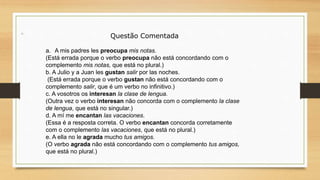 Questão Comentada
a. A mis padres les preocupa mis notas.
(Está errada porque o verbo preocupa não está concordando com o
complemento mis notas, que está no plural.)
b. A Julio y a Juan les gustan salir por las noches.
(Está errada porque o verbo gustan não está concordando com o
complemento salir, que é um verbo no infinitivo.)
c. A vosotros os interesan la clase de lengua.
(Outra vez o verbo interesan não concorda com o complemento la clase
de lengua, que está no singular.)
d. A mí me encantan las vacaciones.
(Essa é a resposta correta. O verbo encantan concorda corretamente
com o complemento las vacaciones, que está no plural.)
e. A ella no le agrada mucho tus amigos.
(O verbo agrada não está concordando com o complemento tus amigos,
que está no plural.)
 