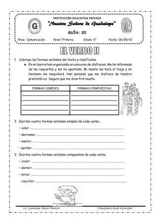 Lic. Guadalupe Alpiste Dionicio ¡Triunfadores desde el principio!
1. Subraya las formas verbales del texto y clasifícalas.
 En mi barrio han organizado un concurso de disfraces. Me he informado
de los requisitos y me he apuntado. Mi madre me hará el traje y mi
hermano me maquillará. Han pensado que me disfrace de hombre
prehistórico. Seguro que me divertiré mucho.
FORMAS SIMPLES FORMAS COMPUESTAS
2. Escribe cuatro formas verbales simples de cada verbo.
• volar: .....................................................................................................................
• derramar: ..............................................................................................................
• mentir: ...................................................................................................................
• perder: ...................................................................................................................
3. Escribe cuatro formas verbales compuestas de cada verbo.
• creer: ......................................................................................................................
• dormir: ...................................................................................................................
• mirar: .....................................................................................................................
• escribir: ..................................................................................................................
INSTITUCIÓN EDUCATIVA PRIVADA
GUÍA: 20
Área: Comunicación Nivel: Primario. Grado: 6° Fecha: 06/05/19
 