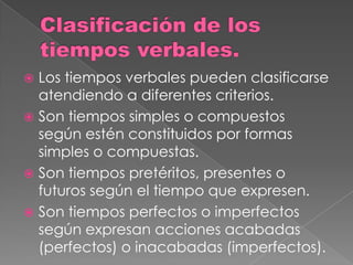  Los tiempos verbales pueden clasificarse
  atendiendo a diferentes criterios.
 Son tiempos simples o compuestos
  según estén constituidos por formas
  simples o compuestas.
 Son tiempos pretéritos, presentes o
  futuros según el tiempo que expresen.
 Son tiempos perfectos o imperfectos
  según expresan acciones acabadas
  (perfectos) o inacabadas (imperfectos).
 