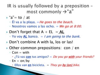  “a”= to / at 
◦ Él va a la playa. =He goes to the beach. 
◦ Nosotros vamos a las ocho. = We go at 8:00. 
 Don’t forget that A + EL = AL 
◦ Yo voy AL banco. = I am going to the bank. 
 Don’t combine A with la, los or las! 
 Other common prepositions: con / en 
◦ Con = with 
 ¿Tú vas con tus amigos? = Do you go with your friends? 
◦ En = on/by 
 Ellos van en bicicleta. = They go by (on) bike. 
 