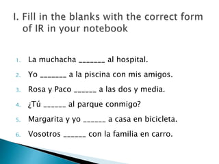 1. La muchacha _______ al hospital. 
2. Yo _______ a la piscina con mis amigos. 
3. Rosa y Paco ______ a las dos y media. 
4. ¿Tú ______ al parque conmigo? 
5. Margarita y yo ______ a casa en bicicleta. 
6. Vosotros ______ con la familia en carro. 
 