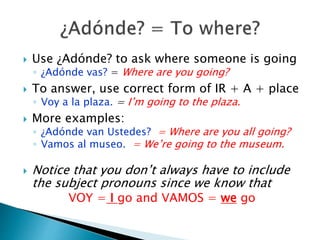  Use ¿Adónde? to ask where someone is going 
◦ ¿Adónde vas? = Where are you going? 
 To answer, use correct form of IR + A + place 
◦ Voy a la plaza. = I’m going to the plaza. 
 More examples: 
◦ ¿Adónde van Ustedes? = Where are you all going? 
◦ Vamos al museo. = We’re going to the museum. 
 Notice that you don’t always have to include 
the subject pronouns since we know that 
VOY = I go and VAMOS = we go 
 