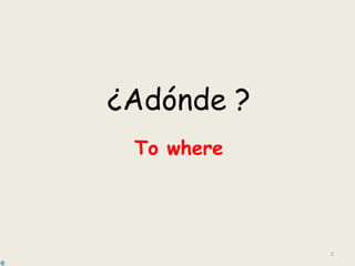 1
¿Adónde ?
To where
 