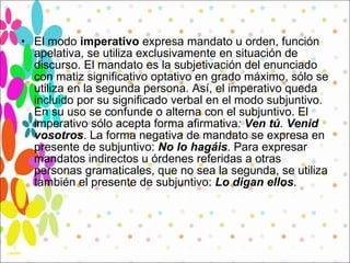 El modo  imperativo  expresa mandato u orden, función apelativa, se utiliza exclusivamente en situación de discurso. El mandato es la subjetivación del enunciado con matiz significativo optativo en grado máximo, sólo se utiliza en la segunda persona. Así, el imperativo queda incluido por su significado verbal en el modo subjuntivo. En su uso se confunde o alterna con el subjuntivo. El imperativo sólo acepta forma afirmativa :  Ven tú .  Venid vosotros . La forma negativa de mandato se expresa en presente de subjuntivo:  No lo hagáis . Para expresar mandatos indirectos u órdenes referidas a otras personas gramaticales, que no sea la segunda, se utiliza también el presente de subjuntivo:  Lo digan ellos . 