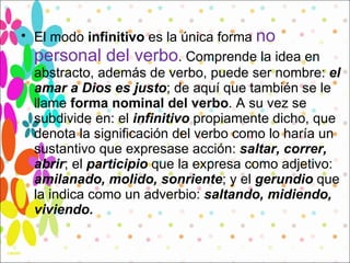 El modo  infinitivo  es la única forma  no personal del verbo . Comprende la idea en abstracto, además de verbo, puede ser nombre:  el amar   a Dios es justo ; de aquí que también se le llame  forma nominal del verbo . A su vez se subdivide en: el  infinitivo  propiamente dicho, que denota la significación del verbo como lo haría un sustantivo que expresase acción:  saltar, correr, abrir ; el  participio  que la expresa como adjetivo:  amilanado, molido, sonriente ; y el  gerundio  que la indica como un adverbio:  saltando, midiendo, viviendo . 