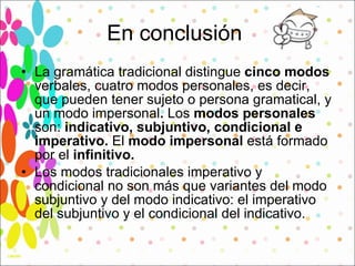 En conclusión  La gramática tradicional distingue  cinco modos  verbales, cuatro modos personales, es decir, que pueden tener sujeto o persona gramatical, y un modo impersonal .  Los  modos personales  son:  indicativo, subjuntivo, condicional e imperativo.  El  modo impersonal  está formado por el  infinitivo. Los modos tradicionales imperativo y condicional no son más que variantes del modo subjuntivo y del modo indicativo: el imperativo del subjuntivo y el condicional del indicativo.  