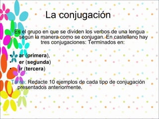 La conjugación  Es el grupo en que se dividen los verbos de una lengua según la manera como se conjugan. En castellano hay tres conjugaciones: Terminados en:  ar  ( primera ),  er  ( segunda )  ir  ( tercera )  Tarea:  Redacte 10 ejemplos de cada tipo de conjugación presentados anteriormente.  
