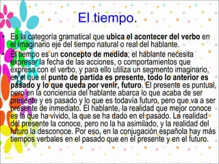 El tiempo.   Es la categoría gramatical que  ubica el acontecer del verbo  en el imaginario eje del tiempo natural o real del hablante. El tiempo es un  concepto de medida ; el hablante necesita expresar la fecha de las acciones, o comportamientos que expresa con el verbo, y para ello utiliza un segmento imaginario, en el que el  punto de partida es presente, todo lo anterior es pasado y lo que queda por venir, futuro . El presente es puntual, pero en la conciencia del hablante abarca lo que acaba de ser presente y es pasado y lo que es todavía futuro, pero que va a ser presente de inmediato. El hablante, la realidad que mejor conoce es la que ha vivido, la que se ha dado en el pasado. La realidad del presente la conoce, pero no la ha asimilado, y la realidad del futuro la desconoce. Por eso, en la conjugación española hay más tiempos verbales en el pasado que en el presente y en el futuro. 