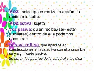 Voz : indica quien realiza la acción, la recibe o la sufre.  Voz   activa : sujeto  Voz pasiva : quien recibe,(ser- estar auxiliares).dentro de ella podemos encontrar: pasiva refleja , que aparece en construcciones en voz activa con el pronombre se y significado pasivo:  Se abren las puertas de la catedral a las diez   