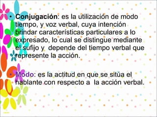 Conjugación : es la utilización de modo tiempo, y voz verbal, cuya intención brindar características particulares a lo expresado, lo cual se distingue mediante  el sufijo y  depende del tiempo verbal que represente la acción.  Modo : es la actitud en que se sitúa el hablante con respecto a  la acción verbal.  