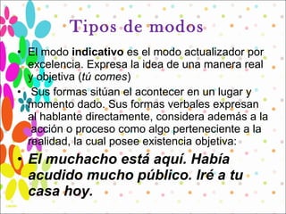 Tipos de modos  El modo  indicativo  es el modo actualizador por excelencia. Expresa la idea de una manera real y objetiva ( tú comes ) Sus formas sitúan el acontecer en un lugar y momento dado. Sus formas verbales expresan  al hablante directamente, considera además a la  acción o proceso como algo perteneciente a la realidad, la cual posee existencia objetiva:  El muchacho está aquí. Había acudido mucho público. Iré a tu casa hoy. 