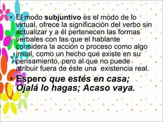El modo  subjuntivo  es el modo de lo virtual, ofrece la significación del verbo sin actualizar y a él pertenecen las formas verbales con las que el hablante considera la acción o proceso como algo irreal, como un hecho que existe en su pensamiento, pero al que no puede atribuir fuera de éste una  existencia real.  Espero  que estés en casa; Ojalá lo hagas; Acaso vaya. 