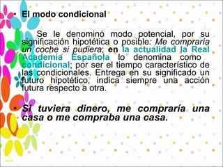 El modo condicional Se le denominó modo potencial, por su significación hipotética o posible : Me compraría un coche si pudiera ;  en  la actualidad la Real Academia Española  lo denomina como  condicional ; por ser el tiempo característico de las condicionales. Entrega en su significado un futuro hipotético, indica siempre una acción futura respecto a otra.  Si tuviera dinero, me compraría una casa o me compraba una casa. 