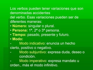 Los verbos pueden tener variaciones que son
denominadas accidentes
del verbo. Esas variaciones pueden ser de
diferentes maneras:
• Número: singular o plural.
• Persona: 1ª, 2ª o 3ª persona.
• Tiempo: pasado, presente y futuro.
• Modo:
-     Modo indicativo: enuncia un hecho
cierto, positivo o negativo.
-     Modo subjuntivo: expresa duda, deseo o
      condición.
-     Modo imperativo: expresa mandato u
orden., más el modo infinitivo.
 