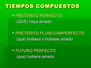 TIEMPOS COMPUESTOS
  PRETÈRITO PERFECTO
   (QUE) haya amado

  PRETÈRITO PLUSCUAMPERFECTO
   (que) hubiera o hubiese amado

  FUTURO PERFECTO
   (que) hubiere amado
 