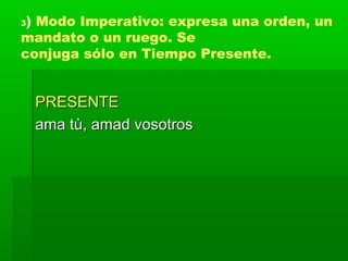 3) Modo Imperativo: expresa una orden, un
mandato o un ruego. Se
conjuga sólo en Tiempo Presente.


    PRESENTE
    ama tù, amad vosotros
 