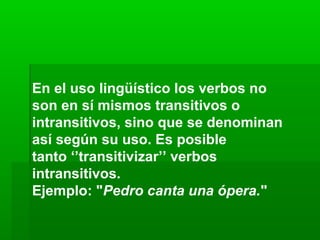 En el uso lingüístico los verbos no
son en sí mismos transitivos o
intransitivos, sino que se denominan
así según su uso. Es posible
tanto ‘’transitivizar’’ verbos
intransitivos.
Ejemplo: "Pedro canta una ópera."
 