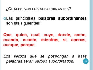 ¿CUÁLES SON LOS SUBORDINANTES?
Las principales palabras subordinantes
son las siguientes:
Que, quien, cual, cuyo, donde, como,
cuando, cuanto, mientras, si, apenas,
aunque, porque.
Los verbos que se pospongan a esas
palabras serán verbos subordinados. 13
 