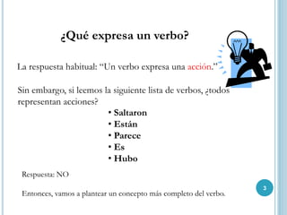 ¿Qué expresa un verbo?
La respuesta habitual: “Un verbo expresa una acción.”
Sin embargo, si leemos la siguiente lista de verbos, ¿todos
representan acciones?
• Saltaron
• Están
• Parece
• Es
• Hubo
Respuesta: NO
Entonces, vamos a plantear un concepto más completo del verbo.
3
 