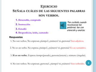 EJERCICIO
SEÑALA CUÁLES DE LAS SIGUIENTES PALABRAS
SON VERBOS.
3. Estudió
1. No son verbos. No expresan ¿tiempo?, ¿número? ni ¿persona? Son adjetivos.
2. Instrucción
2. No es un verbo. No expresa ¿tiempo?, ¿número? ni ¿persona? Es un sustantivo.
1. Detestable, comprado
4. Desperdiciar, leído, cantando
3. Sí es un verbo. Expresa tiempo(pasado), persona(tercera) y número (singular).
4. No son verbos. No expresan ¿persona?, ¿tiempo? ni ¿número? Son verboides.
Respuestas
Ten cuidado cuando
reconozcas las
palabras; lee con
atención y analiza.
8
 