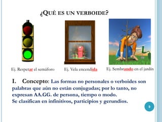 ¿QUÉ ES UN VERBOIDE?
Ej. Sembrando en el jardínEj. Vela encendidaEj. Respetar el semáforo
I. Concepto: Las formas no personales o verboides son
palabras que aún no están conjugadas; por lo tanto, no
expresan AA.GG. de persona, tiempo o modo.
Se clasifican en infinitivos, participios y gerundios.
9
 