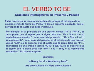 EL VERBO TO BE Oraciones Interrogativas en Presente y Pasado Estas oraciones se reconocen fácilmente, porque al principio de la oración vemos la forma del Verbo To Be, en presente o pasado, que le corresponde al sujeto que debe ir después. Por ejemplo: Si al principio de una oración vemos “IS” o “WAS”, es de suponer que el sujeto que la sigue deba ser “He – She – It o su equivalente sustantivo”, en el caso del presente o “He – She – It – I o su equivalente”, en el caso del pasado; si al principio de una oración vemos “AM”, es de suponer que el sujeto que la sigue deba ser “I”;  s i al principio de una oración vemos “ARE” o WERE, es de suponer que el sujeto que la sigue deba ser “We – You – They o su equivalente sustantivo”. No hay otra opción. Examples Is Nancy here? = Was Nancy here? Are they at home? = Were they at home? 